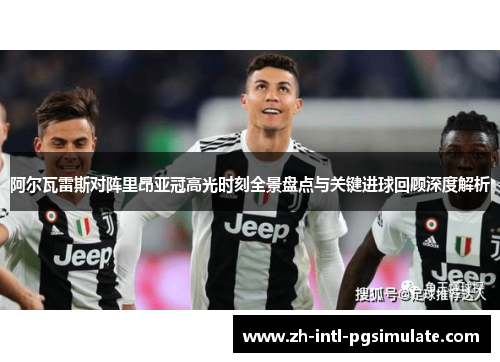 阿尔瓦雷斯对阵里昂亚冠高光时刻全景盘点与关键进球回顾深度解析