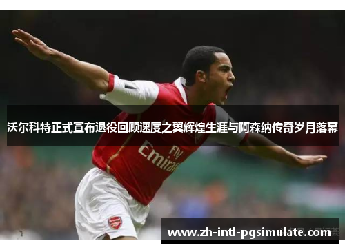 沃尔科特正式宣布退役回顾速度之翼辉煌生涯与阿森纳传奇岁月落幕