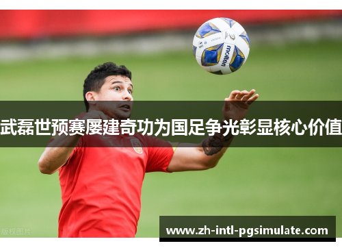 武磊世预赛屡建奇功为国足争光彰显核心价值